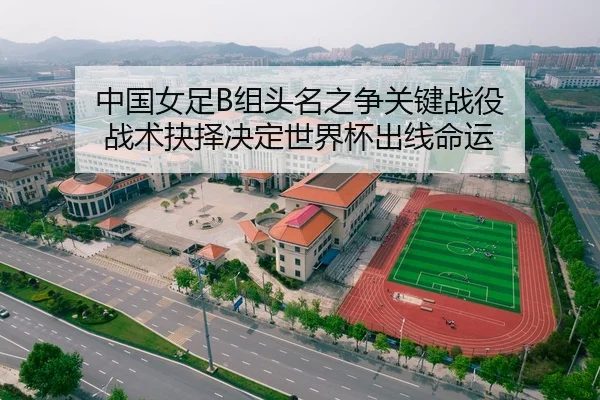 中国女足B组头名之争关键战役 战术抉择决定世界杯出线命运