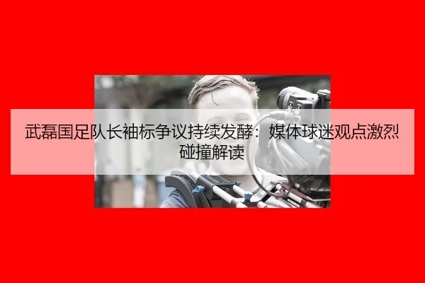 武磊国足队长袖标争议持续发酵：媒体球迷观点激烈碰撞解读